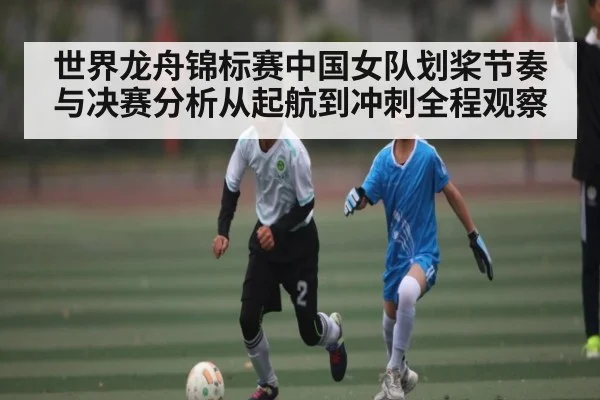 世界龙舟锦标赛中国女队划桨节奏与决赛分析从起航到冲刺全程观察