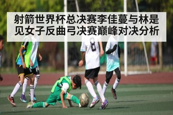 射箭世界杯总决赛李佳蔓与林是见女子反曲弓决赛巅峰对决分析