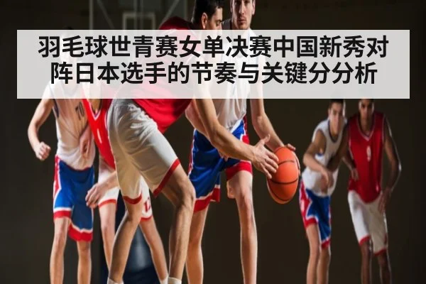 羽毛球世青赛女单决赛中国新秀对阵日本选手的节奏与关键分分析