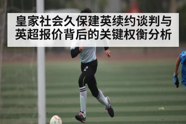 皇家社会久保建英续约谈判与英超报价背后的关键权衡分析